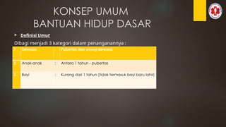 KONSEP UMUM
BANTUAN HIDUP DASAR
 Definisi Umur
Dibagi menjadi 3 kategori dalam penanganannya :
1 Dewasa : Pubertas dan orang dewasa
2 Anak-anak : Antara 1 tahun - pubertas
3 Bayi : Kurang dari 1 tahun (tidak termasuk bayi baru lahir)
 