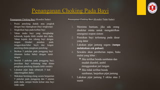 Penanganan Choking Pada Bayi
Penanganan Choking Bayi (Kondisi Sadar)
1. Posisi penolong duduk atau jongkok
dengan bayi dipangkuan (bayi tengkurap)
2. Singkirkan baju pada korban bayi
3. Tahan muka bayi yang menghadap
kebawah, kepala lebih rendah dari dada.
Tahan kepala dan rahang bayi dengan
tangan (hindari penekan pada
tenggorokan/leher bayi) dan lengan
penolong diatas pangkuan penolong
4. Berikan 5 pukulan pada punggung bayi
(diantara kedua bahu) dengan tumit
tangan
5. Setelah 5 pukulan pada punggung bayi,
posisikan bayi terlentang tetap diatas
pangkuan penolong (kepala lebih rendah)
6. Lakukan pijat dada sebanyak 5 kali
(dipertengahan dada)
7. Makukan berulang-ulang secara bergantian
5 pukulan pada punggung dan 5 pijatan
pada dada, sampai benda keluar atau bayi
tidak sadar
Penanganan Choking Bayi (Kondisi Tidak Sadar)
1. Meminta bantuan, jika ada orang
disekitar minta untuk mengaktifkan
emergensi respon sistem
2. Posisikan bayi terlentang pada dasar
yang datar
3. Lakukan pijat jantung segera (tampa
melakukan cek pulsasi)
4. Sewaktu akan pemberian napas, buka
mulut yang lebar :
Jika terlihat benda sumbatan dan
mudah diambil, ambil
menggunakan jari tangan
Jika tidak terlihat benda
sumbatan, lanjutkan pijat jantung
5. Lakukan pijat jantung 5 siklus atau 2
menit
 