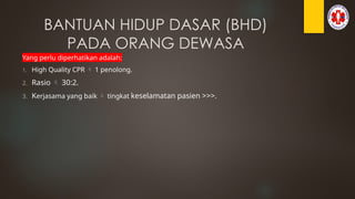 BANTUAN HIDUP DASAR (BHD)
PADA ORANG DEWASA
Yang perlu diperhatikan adalah:
1. High Quality CPR  1 penolong.
2. Rasio  30:2.
3. Kerjasama yang baik  tingkat keselamatan pasien >>>.
 