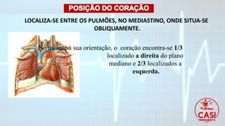 LOCALIZA-SE ENTRE OS PULMÕES, NO MEDIASTINO, ONDE SITUA-SE
OBLIQUAMENTE.
No tocante à sua orientação, o coração encontra-se 1/3
localizado a direita do plano
mediano e 2/3 localizados a
esquerda.
 