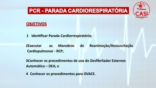 OBJETIVOS
1 Identificar Parada Cardiorrespiratória;
2Executar as Manobras de Reanimação/Ressuscitação
Cardiopulmonar - RCP;
3Conhecer os procedimentos de uso do Desfibrilador Externos
Automático – DEA; e
4 Conhecer os procedimentos para OVACE.
 