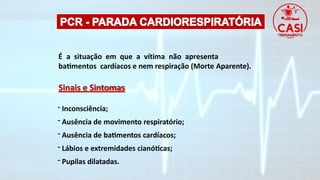 É a situação em que a vítima não apresenta
batimentos cardíacos e nem respiração (Morte Aparente).
Sinais e Sintomas
- Inconsciência;
- Ausência de movimento respiratório;
- Ausência de batimentos cardíacos;
- Lábios e extremidades cianóticas;
- Pupilas dilatadas.
 