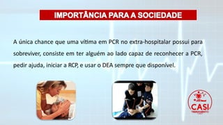 A única chance que uma vítima em PCR no extra-hospitalar possui para
sobreviver, consiste em ter alguém ao lado capaz de reconhecer a PCR,
pedir ajuda, iniciar a RCP, e usar o DEA sempre que disponível.
 