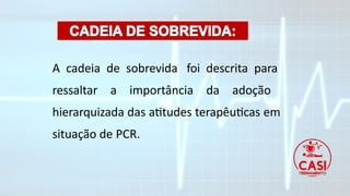 A cadeia de sobrevida foi descrita para
ressaltar a importância da adoção
hierarquizada das atitudes terapêuticas em
situação de PCR.
 