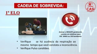 1º ELO
• Verifique se há ausência da respiração ao
mesmo tempo que você constata a inconsciência.
• Verifique Pulso carotídeo.
Acionar o RESGATE geralmente
consiste em telefonar para
192 SAMU ou 193 bombeiros
 