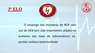 3º ELO
O emprego das manobras de RCP com
uso do DEA tem sido importantes aliados no
aumento das taxas de sobrevivência na
parada cardíaca testemunhada.
 