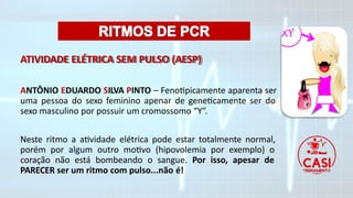 ATIVIDADE ELÉTRICA SEM PULSO (AESP)
ANTÔNIO EDUARDO SILVA PINTO – Fenotipicamente aparenta ser
uma pessoa do sexo feminino apenar de geneticamente ser do
sexo masculino por possuir um cromossomo “Y”.
Neste ritmo a atividade elétrica pode estar totalmente normal,
porém por algum outro motivo (hipovolemia por exemplo) o
coração não está bombeando o sangue. Por isso, apesar de
PARECER ser um ritmo com pulso...não é!
 