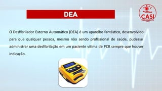 O Desfibrilador Externo Automático (DEA) é um aparelho fantástico, desenvolvido
para que qualquer pessoa, mesmo não sendo profissional de saúde, pudesse
administrar uma desfibrilação em um paciente vítima de PCR sempre que houver
indicação.
 
