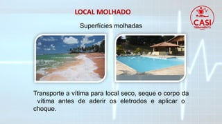 LOCAL MOLHADO
Superfícies molhadas
Transporte a vítima para local seco, seque o corpo da
vítima antes de aderir os eletrodos e aplicar o
choque.
 