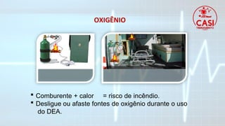 OXIGÊNIO
 Comburente + calor = risco de incêndio.
 Desligue ou afaste fontes de oxigênio durante o uso
do DEA.
 