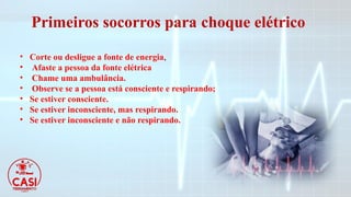 Primeiros socorros para choque elétrico
• Corte ou desligue a fonte de energia,
• Afaste a pessoa da fonte elétrica
• Chame uma ambulância.
• Observe se a pessoa está consciente e respirando;
• Se estiver consciente.
• Se estiver inconsciente, mas respirando.
• Se estiver inconsciente e não respirando.
 