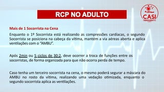 Mais de 1 Socorrista na Cena
Enquanto o 1º Socorrista está realizando as compressões cardíacas, o segundo
Socorrista se posiciona na cabeça da vítima, mantém a via aéreas aberta e aplica
ventilações com o “AMBU”.
Após 2min ou 5 ciclos de 30:2, deve ocorrer a troca de funções entre os
socorristas, de forma organizada para que não ocorra perda de tempo.
Caso tenha um terceiro socorrista na cena, o mesmo poderá segurar a máscara do
AMBU no rosto da vítima, realizando uma vedação otimizada, enquanto o
segundo socorrista aplica as ventilações.
 