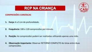 COMPRESSÕES CARDÍACAS
1. Força: 4 a 5 cm de profundidade.
2. Frequência: 100 a 120 compressões por minuto.
3. Posição: As compressões podem ser realizadas utilizando apenas uma mão.
4. Observação importante: Observar RETORNO COMPLETO do tórax entre duas
compressões.
 