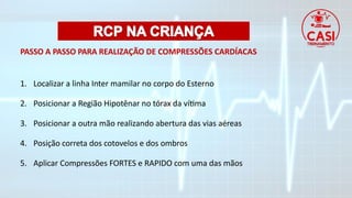 PASSO A PASSO PARA REALIZAÇÃO DE COMPRESSÕES CARDÍACAS
1. Localizar a linha Inter mamilar no corpo do Esterno
2. Posicionar a Região Hipotênar no tórax da vítima
3. Posicionar a outra mão realizando abertura das vias aéreas
4. Posição correta dos cotovelos e dos ombros
5. Aplicar Compressões FORTES e RAPIDO com uma das mãos
 