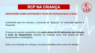 OBSERVAÇÕES SOBRE RESPIRAÇÃO E PULSO EM CRIANÇAS BOCA A BOCA
Lembrando que em crianças, a presença de “gasping” ou respiração agônica é
frequente.
Crianças em parada respiratória com pulso abaixo de 60 batimentos por minutos
e sinais de hipoperfusão, deverão ser tratadas como PCR através de RCP
(compressões e ventilações).
Pulso a ser checado em crianças, é o pulso carotídeo assim como em adultos.
 