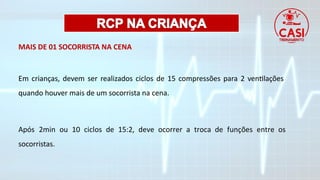 MAIS DE 01 SOCORRISTA NA CENA
Em crianças, devem ser realizados ciclos de 15 compressões para 2 ventilações
quando houver mais de um socorrista na cena.
Após 2min ou 10 ciclos de 15:2, deve ocorrer a troca de funções entre os
socorristas.
 