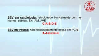 SBV em cardiologia: relacionado basicamente com as
mortes súbitas. Ex: IAM, AVE
C-A-B-D-E
SBV no trauma: não necessariamente esteja em PCR.
X-A-B-C-D-E
 