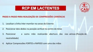 PASSO A PASSO PARA REALIZAÇÃO DE COMPRESSÕES CARDÍACAS
1. Localizar a linha Inter mamilar no corpo do Esterno
2. Posicionar dois dedos na posição vertical no centro do tórax
3. Posicionar a outra mão realizando abertura das vias aéreas (Posição de
neutralidade)
4. Aplicar Compressões FORTES e RAPIDO com uma das mãos
 