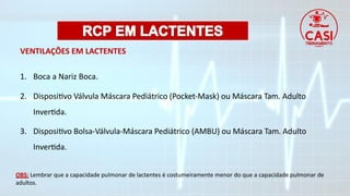 VENTILAÇÕES EM LACTENTES
1. Boca a Nariz Boca.
2. Dispositivo Válvula Máscara Pediátrico (Pocket-Mask) ou Máscara Tam. Adulto
Invertida.
3. Dispositivo Bolsa-Válvula-Máscara Pediátrico (AMBU) ou Máscara Tam. Adulto
Invertida.
OBS: Lembrar que a capacidade pulmonar de lactentes é costumeiramente menor do que a capacidade pulmonar de
adultos.
 