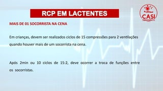 MAIS DE 01 SOCORRISTA NA CENA
Em crianças, devem ser realizados ciclos de 15 compressões para 2 ventilações
quando houver mais de um socorrista na cena.
Após 2min ou 10 ciclos de 15:2, deve ocorrer a troca de funções entre
os socorristas.
 