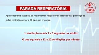Apresente uma ausência de movimentos respiratórios associados à presença de
pulso central superior a 60 bpm em crianças.
1 ventilação a cada 3 a 5 segundos no adulto.
O que equivale a 12 a 20 ventilações por minuto.
 