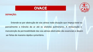 DEFINIÇÃO:
Entende-se por obstrução de vias aéreas toda situação que impeça total ou
parcialmente o trânsito do ar até os alvéolos pulmonares. A restauração e
manutenção da permeabilidade das vias aéreas obstruídas são essenciais e devem
ser feitas de maneira rápida e prioritária.
 