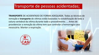 TRANSPORTE DE ACIDENTADO DE FORMA ADEQUADA. Todas as técnicas de
remoção e transporte de vítimas estão baseadas na estabilização de toda a
coluna vertebral da vítima durante todo o procedimento. ... Antes de
providenciar a remoção da vítima tem que controlar a hemorragia caso
necessário. Manter a respiração.
Transporte de pessoas acidentadas;
 
