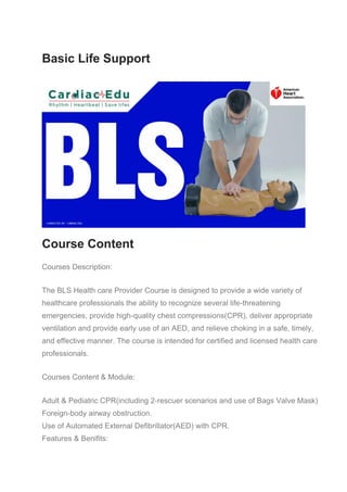 Basic Life Support
Course Content
Courses Description:
The BLS Health care Provider Course is designed to provide a wide variety of
healthcare professionals the ability to recognize several life-threatening
emergencies, provide high-quality chest compressions(CPR), deliver appropriate
ventilation and provide early use of an AED, and relieve choking in a safe, timely,
and effective manner. The course is intended for certified and licensed health care
professionals.
Courses Content & Module:
Adult & Pediatric CPR(including 2-rescuer scenarios and use of Bags Valve Mask)
Foreign-body airway obstruction.
Use of Automated External Defibrillator(AED) with CPR.
Features & Benifits:
 
