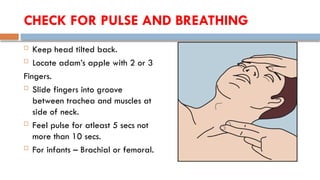 CHECK FOR PULSE AND BREATHING
 Keep head tilted back.
 Locate adam’s apple with 2 or 3
Fingers.
 Slide fingers into groove
between trachea and muscles at
side of neck.
 Feel pulse for atleast 5 secs not
more than 10 secs.
 For infants – Brachial or femoral.
 