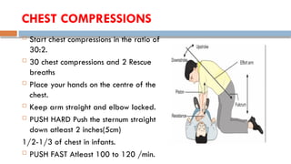 CHEST COMPRESSIONS
 Start chest compressions in the ratio of
30:2.
 30 chest compressions and 2 Rescue
breaths
 Place your hands on the centre of the
chest.
 Keep arm straight and elbow locked.
 PUSH HARD Push the sternum straight
down atleast 2 inches(5cm)
1/2-1/3 of chest in infants.
 PUSH FAST Atleast 100 to 120 /min.
 
