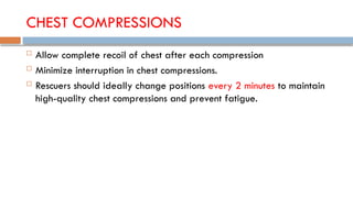 CHEST COMPRESSIONS
 Allow complete recoil of chest after each compression
 Minimize interruption in chest compressions.
 Rescuers should ideally change positions every 2 minutes to maintain
high-quality chest compressions and prevent fatigue.
 
