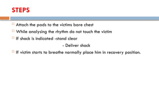 STEPS
 Attach the pads to the victims bare chest
 While analysing the rhythm do not touch the victim
 If shock is indicated -stand clear
- Deliver shock
 If victim starts to breathe normally place him in recovery position.
 
