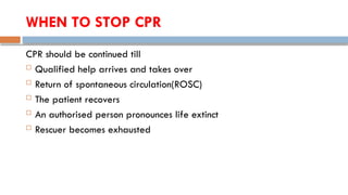 WHEN TO STOP CPR
CPR should be continued till
 Qualified help arrives and takes over
 Return of spontaneous circulation(ROSC)
 The patient recovers
 An authorised person pronounces life extinct
 Rescuer becomes exhausted
 