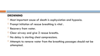 DROWNING
 Most important cause of death is asphyxiation and hypoxia.
 Prompt initiation of rescue breathing is vital .
 Recovery from water.
 Clear airway and give 2 rescue breaths.
 No delay is starting chest compressions.
 Attempts to remove water from the breathing passages should not be
attempted.
 