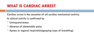 WHAT IS CARDIAC ARREST
Cardiac arrest is the cessation of all cardiac mechanical activity.
Its clinical activity is confirmed by
 Unresponsiveness
 Absence of detectable pulse
 Apnea or agonal respiration(gasping type of breathing)
 