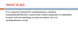 WHAT IS BLS
It is a stepwise Protocol for cardiopulmonary cerebral
resuscitation(CPCR) that is performed without equipment or medication
to assist with the immediate survival of patient who is in
cardiopulmonary arrest.
 