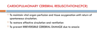 CARDIOPULMONARY CEREBRAL RESUSCITATION(CPCR)
 To maintain vital organ perfusion and tissue oxygenation until return of
spontaneous circulation.
 To restrore effective circulation and ventilation
 To prevent IRREVERSIBLE CEREBRAL DAMAGE due to anoxia
 