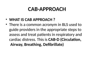 CAB-APPROACH
• WHAT IS CAB APPROACH ?
• There is a common acronym in BLS used to
guide providers in the appropriate steps to
assess and treat patients in respiratory and
cardiac distress. This is CAB-D (Circulation,
Airway, Breathing, Defibrillate)
 
