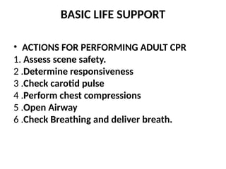 BASIC LIFE SUPPORT
• ACTIONS FOR PERFORMING ADULT CPR
1. Assess scene safety.
2 .Determine responsiveness
3 .Check carotid pulse
4 .Perform chest compressions
5 .Open Airway
6 .Check Breathing and deliver breath.
 