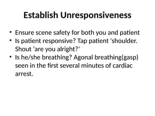 Establish Unresponsiveness
• Ensure scene safety for both you and patient
• Is patient responsive? Tap patient 'shoulder.
Shout ‘are you alright?’
• Is he/she breathing? Agonal breathing(gasp)
seen in the first several minutes of cardiac
arrest.
 