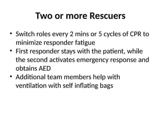 Two or more Rescuers
• Switch roles every 2 mins or 5 cycles of CPR to
minimize responder fatigue
• First responder stays with the patient, while
the second activates emergency response and
obtains AED
• Additional team members help with
ventilation with self inflating bags
 