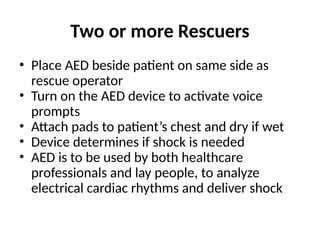 Two or more Rescuers
• Place AED beside patient on same side as
rescue operator
• Turn on the AED device to activate voice
prompts
• Attach pads to patient’s chest and dry if wet
• Device determines if shock is needed
• AED is to be used by both healthcare
professionals and lay people, to analyze
electrical cardiac rhythms and deliver shock
 