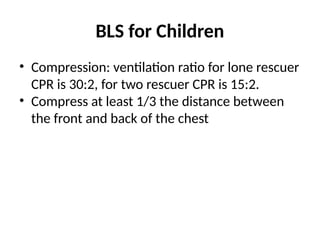 BLS for Children
• Compression: ventilation ratio for lone rescuer
CPR is 30:2, for two rescuer CPR is 15:2.
• Compress at least 1/3 the distance between
the front and back of the chest
 