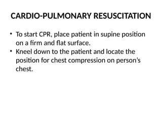 CARDIO-PULMONARY RESUSCITATION
• To start CPR, place patient in supine position
on a firm and flat surface.
• Kneel down to the patient and locate the
position for chest compression on person’s
chest.
 