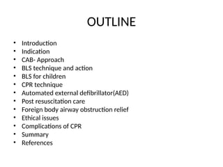 OUTLINE
• Introduction
• Indication
• CAB- Approach
• BLS technique and action
• BLS for children
• CPR technique
• Automated external defibrillator(AED)
• Post resuscitation care
• Foreign body airway obstruction relief
• Ethical issues
• Complications of CPR
• Summary
• References
 