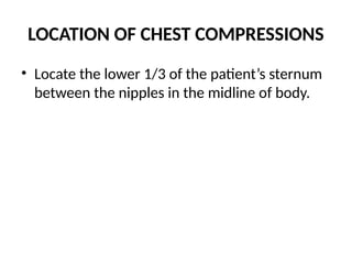 LOCATION OF CHEST COMPRESSIONS
• Locate the lower 1/3 of the patient’s sternum
between the nipples in the midline of body.
 