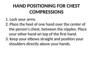 HAND POSITIONING FOR CHEST
COMPRESSIONS
1. Lock your arms.
2. Place the heel of one hand over the center of
the person's chest, between the nipples. Place
your other hand on top of the first hand.
3. Keep your elbows straight and position your
shoulders directly above your hands.
 