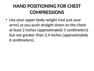 HAND POSITIONING FOR CHEST
COMPRESSIONS
• Use your upper body weight (not just your
arms) as you push straight down on the chest
at least 2 inches (approximately 5 centimeters)
but not greater than 2.4 inches (approximately
6 centimeters).
 
