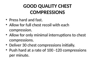 GOOD QUALITY CHEST
COMPRESSIONS
• Press hard and fast.
• Allow for full chest recoil with each
compression.
• Allow for only minimal interruptions to chest
compressions.
• Deliver 30 chest compressions initially.
• Push hard at a rate of 100 -120 compressions
per minute.
 