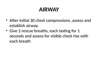 AIRWAY
• After initial 30 chest compressions ,assess and
establish airway.
• Give 2 rescue breaths, each lasting for 1
seconds and assess for visible chest rise with
each breath
 